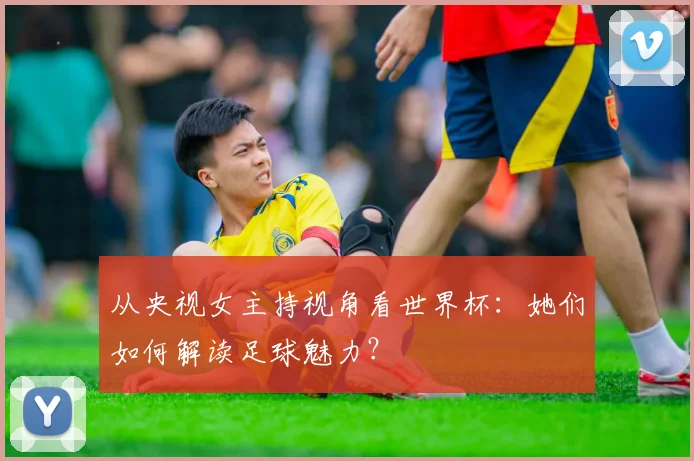 从央视女主持视角看世界杯：她们如何解读足球魅力？