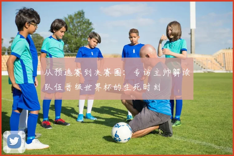 从预选赛到决赛圈：专访主帅解读队伍晋级世界杯的生死时刻