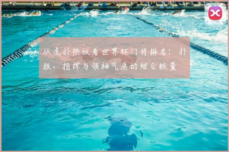 从虎扑热议看世界杯门将排名：扑救、指挥与领袖气质的综合较量