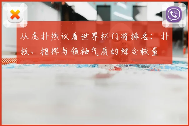 从虎扑热议看世界杯门将排名：扑救、指挥与领袖气质的综合较量